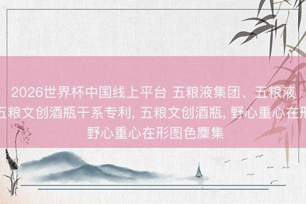 2026世界杯中国线上平台 五粮液集团、五粮液股份得到五粮文创酒瓶干系专利， 五粮文创酒瓶， 野心重心在形图色麇集
