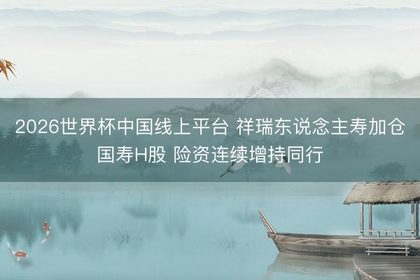 2026世界杯中国线上平台 祥瑞东说念主寿加仓国寿H股 险资连续增持同行