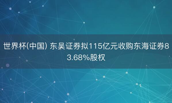 世界杯(中国) 东吴证券拟115亿元收购东海证券83.68%股权
