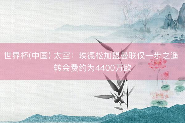世界杯(中国) 太空：埃德松加盟曼联仅一步之遥 转会费约为4400万欧