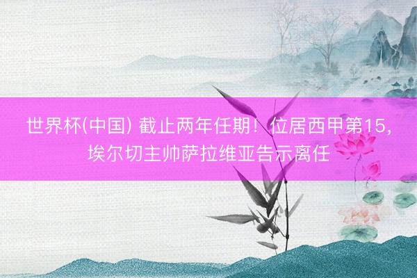 世界杯(中国) 截止两年任期！位居西甲第15，埃尔切主帅萨拉维亚告示离任