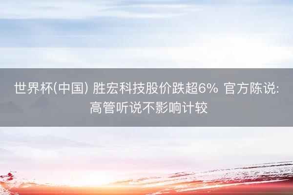 世界杯(中国) 胜宏科技股价跌超6% 官方陈说: 高管听说不影响计较