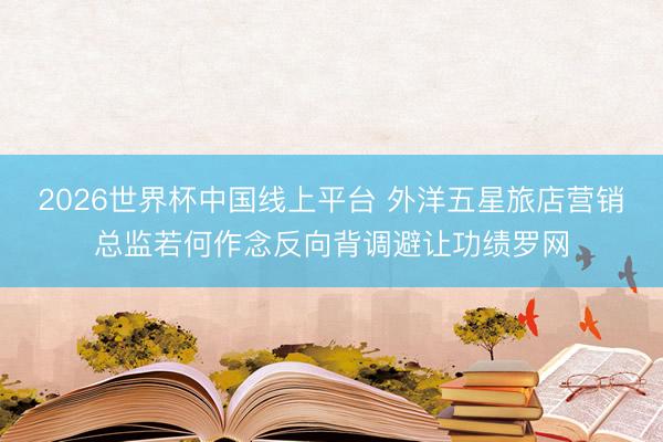 2026世界杯中国线上平台 外洋五星旅店营销总监若何作念反向背调避让功绩罗网