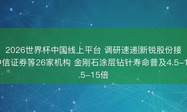 2026世界杯中国线上平台 调研速递|新锐股份接待中信证券等26家机构 金刚石涂层钻针寿命普及4.5-15倍