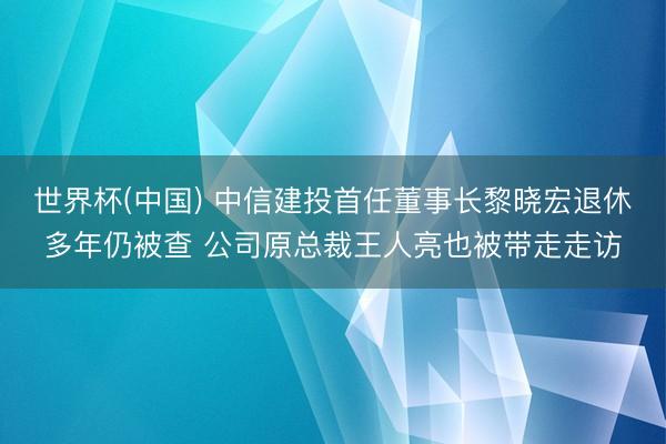 世界杯(中国) 中信建投首任董事长黎晓宏退休多年仍被查 公司原总裁王人亮也被带走走访