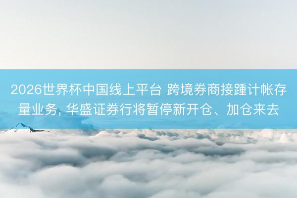 2026世界杯中国线上平台 跨境券商接踵计帐存量业务， 华盛证券行将暂停新开仓、加仓来去