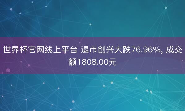 世界杯官网线上平台 退市创兴大跌76.96%, 成交额1808.00元