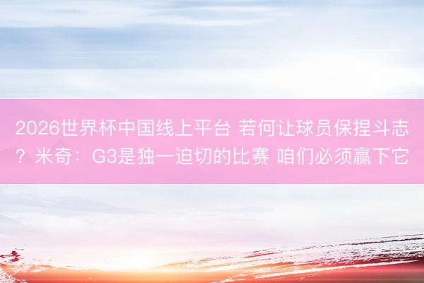 2026世界杯中国线上平台 若何让球员保捏斗志？米奇：G3是独一迫切的比赛 咱们必须赢下它