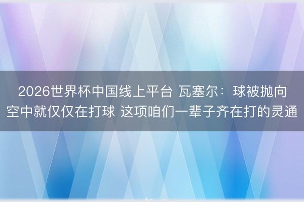 2026世界杯中国线上平台 瓦塞尔：球被抛向空中就仅仅在打球 这项咱们一辈子齐在打的灵通