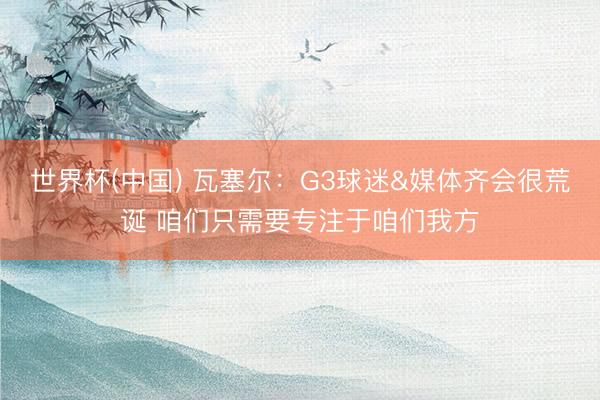 世界杯(中国) 瓦塞尔：G3球迷&媒体齐会很荒诞 咱们只需要专注于咱们我方