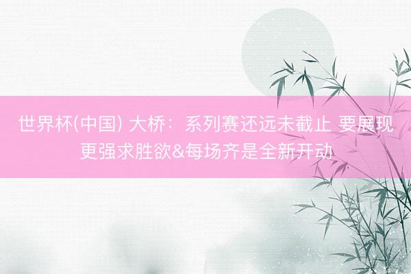 世界杯(中国) 大桥:系列赛还远未截止 要展现更强求胜欲&每场齐是全新开动