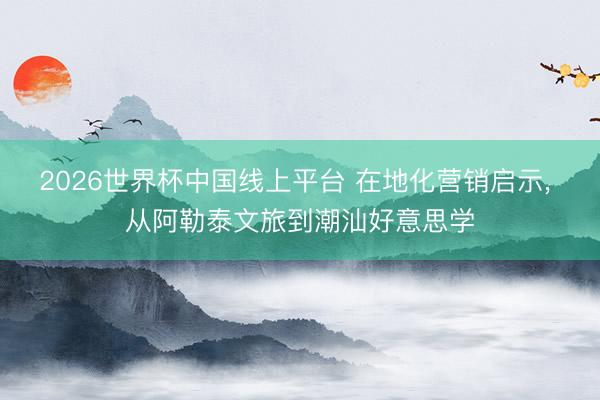 2026世界杯中国线上平台 在地化营销启示， 从阿勒泰文旅到潮汕好意思学