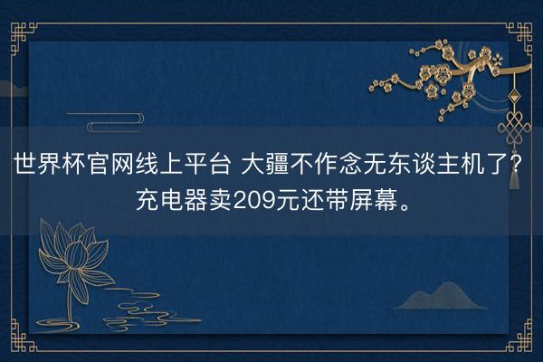 世界杯官网线上平台 大疆不作念无东谈主机了? 充电器卖209元还带屏幕。