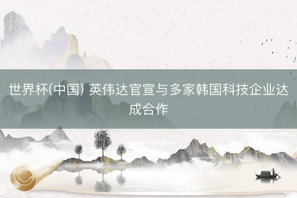 世界杯(中国) 英伟达官宣与多家韩国科技企业达成合作