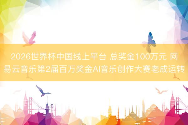 2026世界杯中国线上平台 总奖金100万元 网易云音乐第2届百万奖金AI音乐创作大赛老成运转