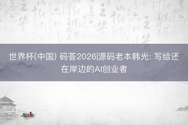 世界杯(中国) 码荟2026|源码老本韩光: 写给还在岸边的AI创业者