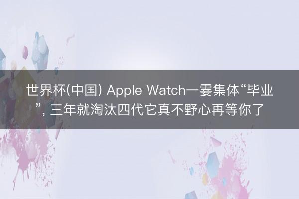 世界杯(中国) Apple Watch一霎集体“毕业”, 三年就淘汰四代它真不野心再等你了