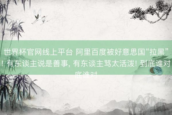 世界杯官网线上平台 阿里百度被好意思国“拉黑”! 有东谈主说是善事， 有东谈主骂太活泼! 到底谁对