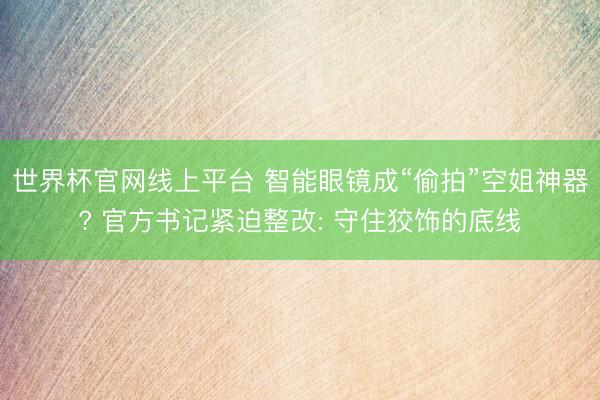 世界杯官网线上平台 智能眼镜成“偷拍”空姐神器? 官方书记紧迫整改: 守住狡饰的底线