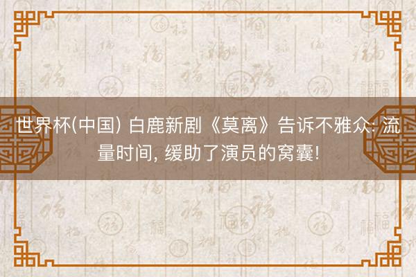 世界杯(中国) 白鹿新剧《莫离》告诉不雅众: 流量时间， 缓助了演员的窝囊!