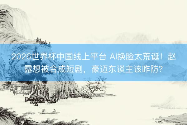 2026世界杯中国线上平台 AI换脸太荒诞！赵露想被合成短剧，豪迈东谈主该咋防？