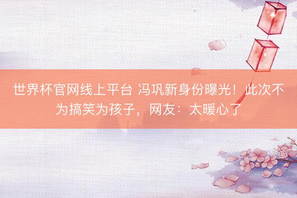 世界杯官网线上平台 冯巩新身份曝光！此次不为搞笑为孩子，网友：太暖心了