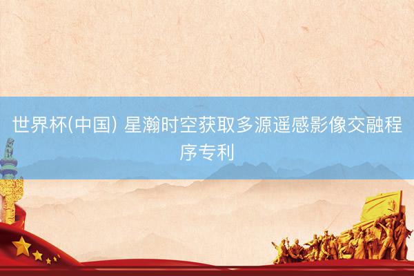 世界杯(中国) 星瀚时空获取多源遥感影像交融程序专利