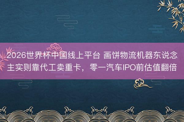2026世界杯中国线上平台 画饼物流机器东说念主实则靠代工卖重卡，零一汽车IPO前估值翻倍