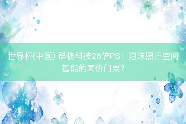 世界杯(中国) 群核科技26倍PS：泡沫照旧空间智能的高价门票？