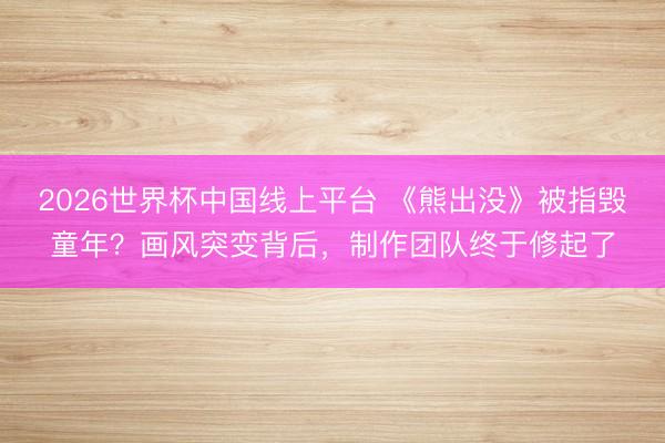 2026世界杯中国线上平台 《熊出没》被指毁童年?画风突变背后,制作团队终于修起了