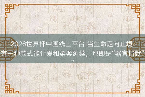2026世界杯中国线上平台 当生命走向止境，有一种款式能让爱和柔柔延续，那即是“器官捐献”