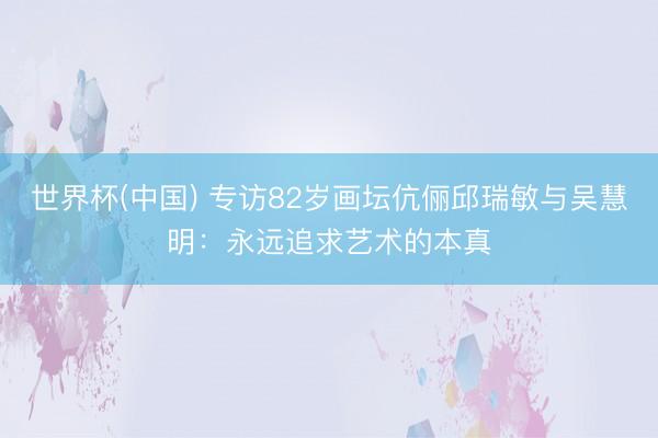 世界杯(中国) 专访82岁画坛伉俪邱瑞敏与吴慧明：永远追求艺术的本真
