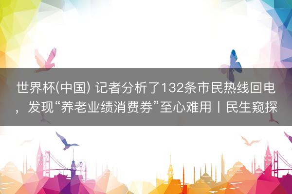 世界杯(中国) 记者分析了132条市民热线回电,发现“养老业绩消费券”至心难用丨民生窥探