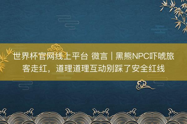 世界杯官网线上平台 微言 | 黑熊NPC吓唬旅客走红，道理道理互动别踩了安全红线
