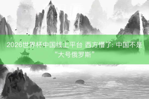 2026世界杯中国线上平台 西方懵了: 中国不是“大号俄罗斯”