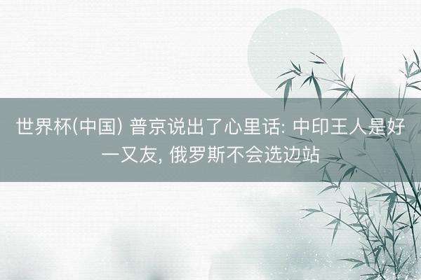 世界杯(中国) 普京说出了心里话: 中印王人是好一又友， 俄罗斯不会选边站