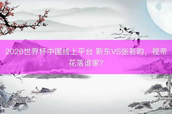 2026世界杯中国线上平台 靳东VS张若昀，视帝花落谁家？