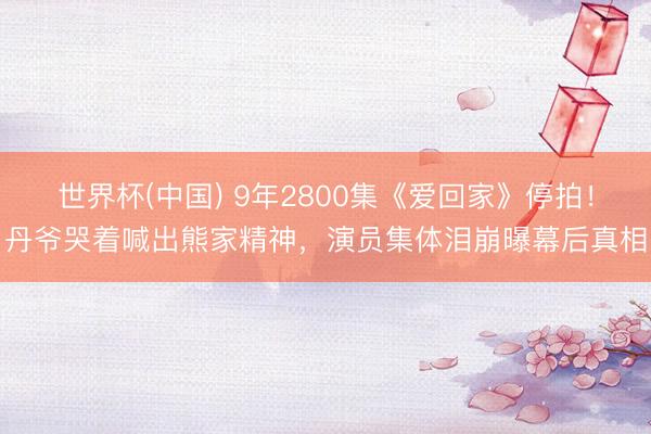 世界杯(中国) 9年2800集《爱回家》停拍！丹爷哭着喊出熊家精神，演员集体泪崩曝幕后真相