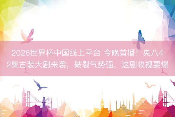 2026世界杯中国线上平台 今晚首播!央八42集古装大剧来袭,破裂气势强,这剧收视要爆