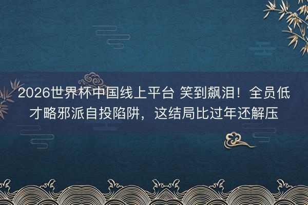 2026世界杯中国线上平台 笑到飙泪!全员低才略邪派自投陷阱,这结局比过年还解压