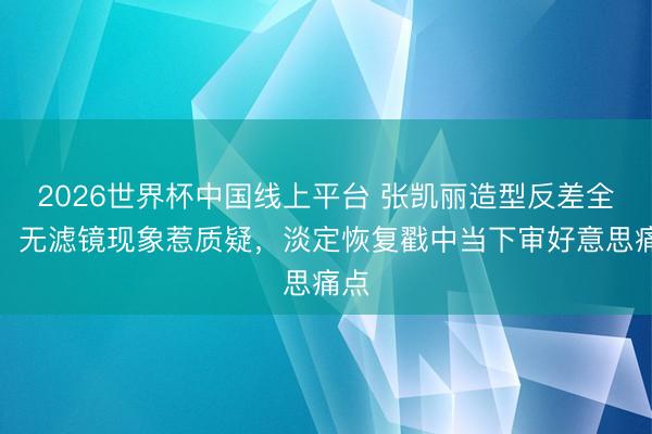2026世界杯中国线上平台 张凯丽造型反差全齐，无滤镜现象惹质疑，淡定恢复戳中当下审好意思痛点