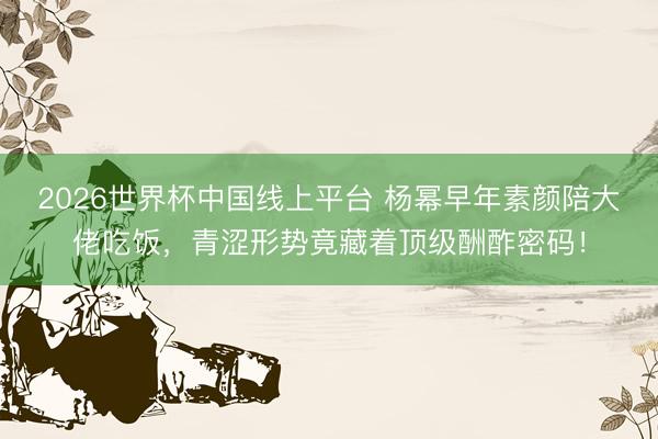 2026世界杯中国线上平台 杨幂早年素颜陪大佬吃饭，青涩形势竟藏着顶级酬酢密码！