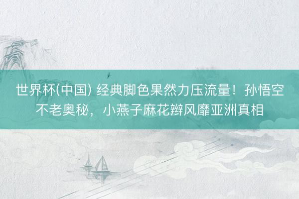 世界杯(中国) 经典脚色果然力压流量!孙悟空不老奥秘,小燕子麻花辫风靡亚洲真相