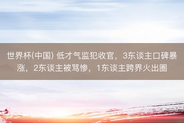 世界杯(中国) 低才气监犯收官，3东谈主口碑暴涨，2东谈主被骂惨，1东谈主跨界火出圈