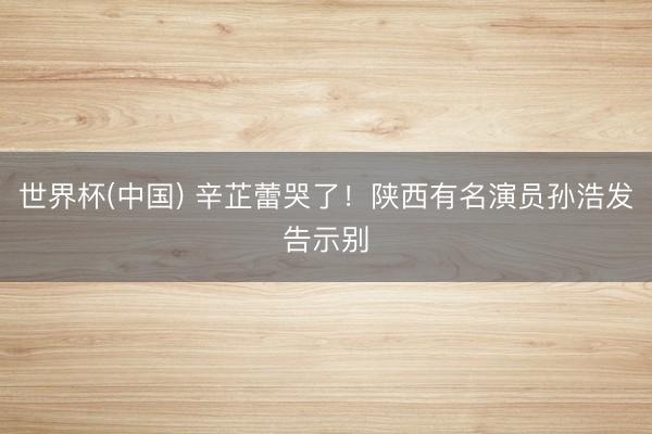 世界杯(中国) 辛芷蕾哭了!陕西有名演员孙浩发告示别