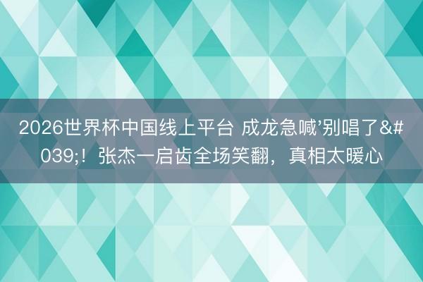 2026世界杯中国线上平台 成龙急喊'别唱了'！张杰一启齿全场笑翻，真相太暖心