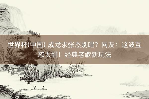 世界杯(中国) 成龙求张杰别唱？网友：这波互怼太甜！经典老歌新玩法