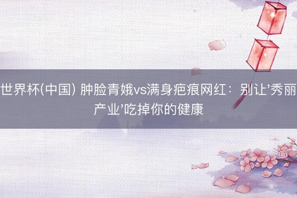 世界杯(中国) 肿脸青娥vs满身疤痕网红：别让'秀丽产业'吃掉你的健康