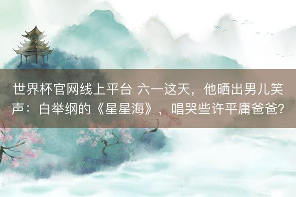 世界杯官网线上平台 六一这天，他晒出男儿笑声：白举纲的《星星海》，唱哭些许平庸爸爸？