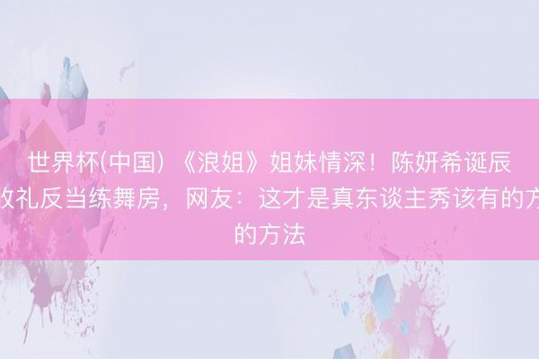 世界杯(中国) 《浪姐》姐妹情深！陈妍希诞辰不收礼反当练舞房，网友：这才是真东谈主秀该有的方法